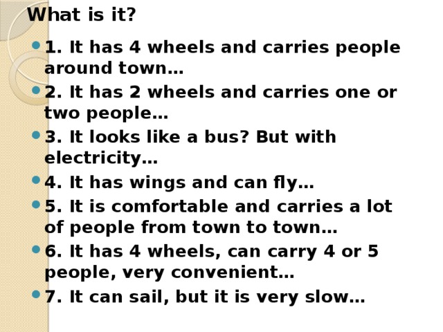 What is it? 1. It has 4 wheels and carries people around town… 2. It has 2 wheels and carries one or two people… 3. It looks like a bus? But with electricity… 4. It has wings and can fly… 5. It is comfortable and carries a lot of people from town to town… 6. It has 4 wheels, can carry 4 or 5 people, very convenient… 7. It can sail, but it is very slow…  