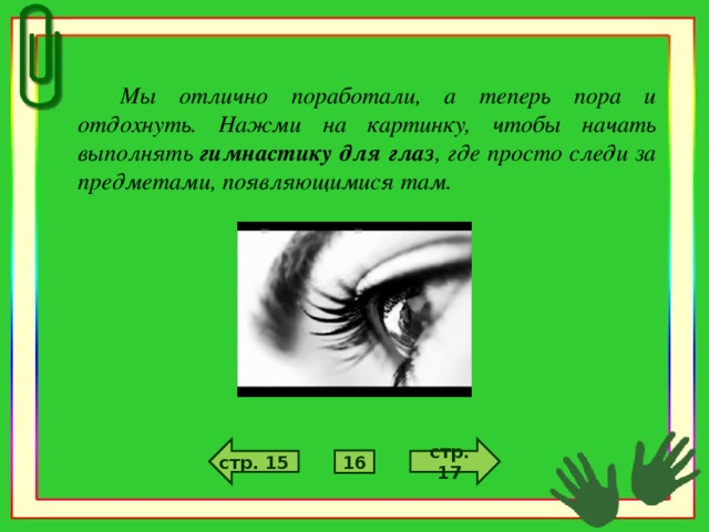 Мы отлично поработали, а теперь пора и отдохнуть. Нажми на картинку, чтобы начать выполнять гимнастику для глаз , где просто следи за предметами, появляющимися там.  стр. 17 стр. 15 16