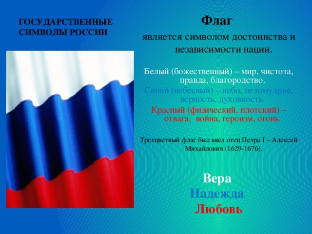 ГОСУДАРСТВЕННЫЕ СИМВОЛЫ РОССИИ Флаг является символом достоинства и независимости нации. Белый (божественный) – мир, чистота, правда, благородство. Синий (небесный) – небо, целомудрие, верность, духовность.  Красный (физический, плотский) – отвага, война, героизм, огонь.  Трехцветный флаг был ввел отец Петра I – Алексей Михайлович (1629-1676).  Вера  Надежда Любовь 