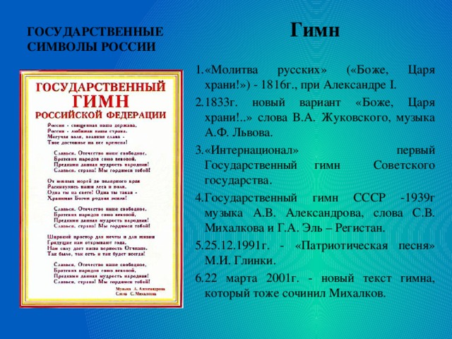 ГОСУДАРСТВЕННЫЕ СИМВОЛЫ РОССИИ Гимн  «Молитва русских» («Боже, Царя храни!») - 1816г., при Александре I. 1833г. новый вариант «Боже, Царя храни!..» слова В.А. Жуковского, музыка А.Ф. Львова. «Интернационал» первый Государственный гимн Советского государства. Государственный гимн СССР -1939г музыка А.В. Александрова, слова С.В. Михалкова и Г.А. Эль – Регистан. 25.12.1991г. - «Патриотическая песня» М.И. Глинки. 22 марта 2001г. - новый текст гимна, который тоже сочинил Михалков.  