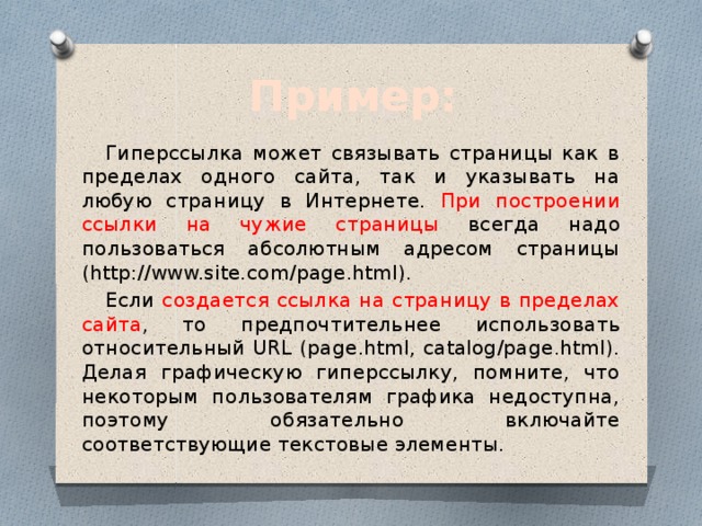 Пример: Гиперссылка может связывать страницы как в пределах одного сайта, так и указывать на любую страницу в Интернете. При построении ссылки на чужие страницы всегда надо пользоваться абсолютным адресом страницы (http://www.site.com/page.html). Если создается ссылка на страницу в пределах сайта , то предпочтительнее использовать относительный URL (page.html, catalog/page.html). Делая графическую гиперссылку, помните, что некоторым пользователям графика недоступна, поэтому обязательно включайте соответствующие текстовые элементы. 