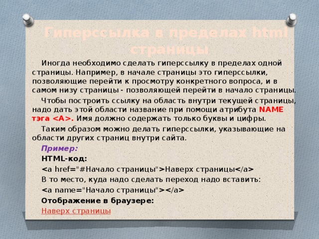 Гиперссылка в пределах html страницы Иногда необходимо сделать гиперссылку в пределах одной страницы. Например, в начале страницы это гиперссылки, позволяющие перейти к просмотру конкретного вопроса, и в самом низу страницы - позволяющей перейти в начало страницы. Чтобы построить ссылку на область внутри текущей страницы, надо дать этой области название при помощи атрибута NAME тэга . Имя должно содержать только буквы и цифры. Таким образом можно делать гиперссылки, указывающие на области других страниц внутри сайта. Пример: HTML-код: Наверх страницы В то место, куда надо сделать переход надо вставить:  Отображение в браузере: Наверх страницы 