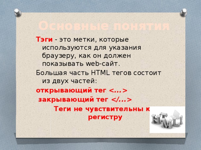 Основные понятия Тэги - это метки, которые используются для указания браузеру, как он должен показывать web-сайт. Большая часть HTML тегов состоит из двух частей: открывающий тег      закрывающий тег   Теги не чувствительны к регистру 