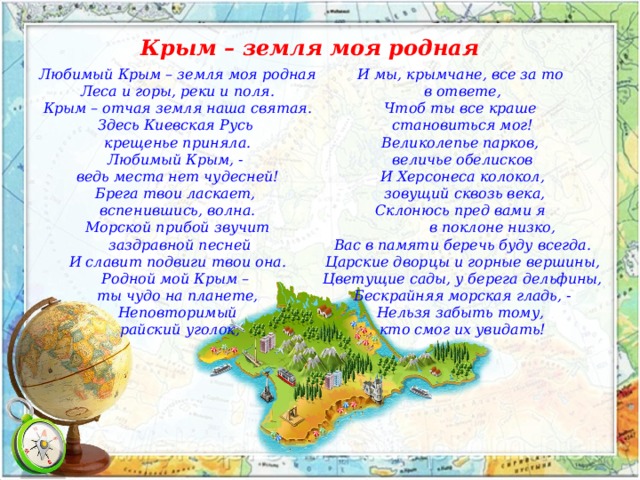 Крым – земля моя родная Любимый Крым – земля моя родная И мы, крымчане, все за то Леса и горы, реки и поля. в ответе, Чтоб ты все краше Крым – отчая земля наша святая. Здесь Киевская Русь становиться мог! крещенье приняла. Великолепье парков, величье обелисков Любимый Крым, - И Херсонеса колокол, ведь места нет чудесней!  зовущий сквозь века, Брега твои ласкает, Склонюсь пред вами я вспенившись, волна.  в поклоне низко,  Морской прибой звучит Вас в памяти беречь буду всегда.  заздравной песней Царские дворцы и горные вершины, И славит подвиги твои она. Родной мой Крым – Цветущие сады, у берега дельфины, ты чудо на планете, Бескрайняя морская гладь, - Неповторимый Нельзя забыть тому, кто смог их увидать!  райский уголок, 