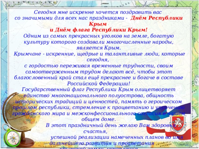 Сегодня мне искренне хочется поздравить вас со значимыми для всех нас праздниками -   Днём Республики Крым и Днём флага Республики Крым! Одним из самых прекрасных уголков на земле, богатую культуру которого создавали многочисленные народы, является Крым.  Крымчане - искренние, щедрые и талантливые люди, которые сегодня, с гордостью переживая временные трудности, своим самоотверженным трудом делают всё, чтобы этот благословенный край стал ещё прекраснее и богаче в составе Российской Федерации! Государственный флаг Республики Крым олицетворяет единство многонационального полуострова, общность исторических традиций и ценностей, память о героическом прошлом республики, стремление к процветанию и упрочению гражданского мира и межконфессионального согласия в нашем общем доме.  В этот праздничный день желаю Вам здоровья, счастья,  успешной реализации намеченных планов во имя  дальнейшего развития и процветания  крымской земли, укрепления могущества нашего Отечества, добра, мира и благополучия. 