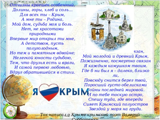 Отчизны краешек особенный, Долины, горы, хлеб и соль… Для всех ты – Крым, А мне ты – Родина, Мой дом, судьба моя и боль. Нет, не красотами природными Впервые мир открыл ты мне, А детством, пусть полуголодным, Но тем и памятным вдвойне; Нелегкой юности судьбою, Тем, что друзья есть и враги, И самой первою любовью, Вдруг обратившейся в стихи. Всем этим я тебе обязан, Мой молодой и древний Крым, Пожизненно, посмертно связан Я каждым камушком твоим. Где б ни был я – далеко, близко ли, Повсюду снится берег твой, Поросший густо обелисками Войны последней мировой. И по тебе тоскую остро, Спешу туда, где впереди Сияет Крымский полуостров Звездой у моря на груди. Так написал о Крыме крымский поэт Валерий Субботенко. 