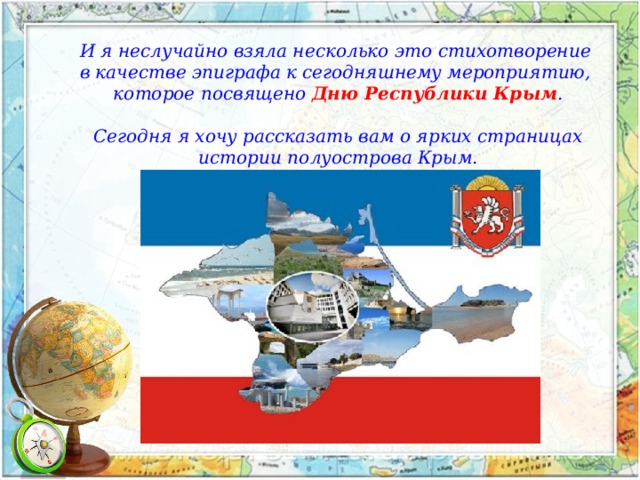 И я неслучайно взяла несколько это стихотворение в качестве эпиграфа к сегодняшнему мероприятию, которое посвящено Дню Республики Крым .  Сегодня я хочу рассказать вам о ярких страницах  истории полуострова Крым. 