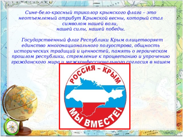 Сине-бело-красный триколор крымского флага – это неотъемлемый атрибут Крымской весны, который стал символом нашей воли, нашей силы, нашей победы.      Государственный флаг Республики Крым олицетворяет единство многонационального полуострова, общность исторических традиций и ценностей, память о героическом прошлом республики, стремление к процветанию и упрочению гражданского мира и межконфессионального согласия в нашем общем доме. 