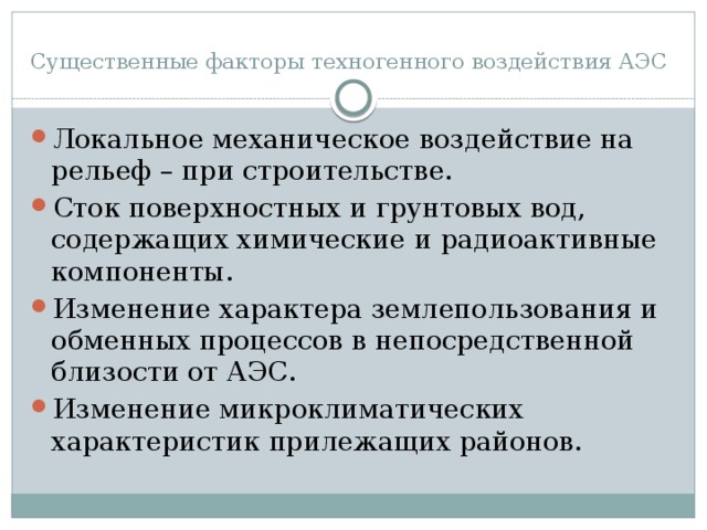 Существенные факторы техногенного воздействия АЭС Локальное механическое воздействие на рельеф – при строительстве. Сток поверхностных и грунтовых вод, содержащих химические и радиоактивные компоненты. Изменение характера землепользования и обменных процессов в непосредственной близости от АЭС. Изменение микроклиматических характеристик прилежащих районов. 