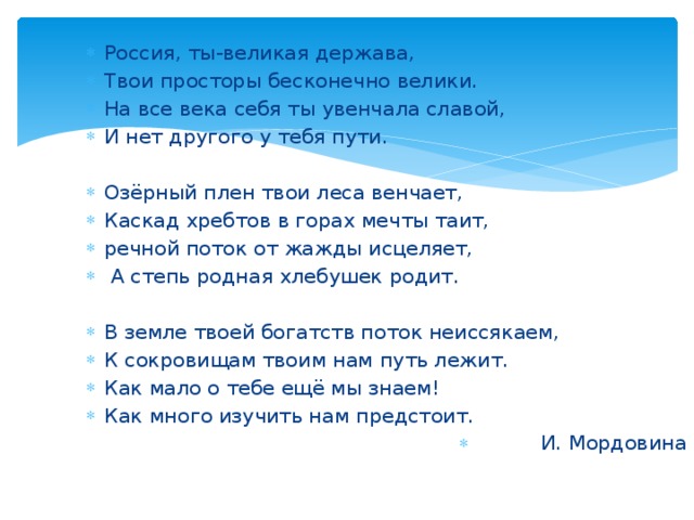 Россия, ты-великая держава, Твои просторы бесконечно велики. На все века себя ты увенчала славой, И нет другого у тебя пути. Озёрный плен твои леса венчает, Каскад хребтов в горах мечты таит, речной поток от жажды исцеляет,  А степь родная хлебушек родит. В земле твоей богатств поток неиссякаем, К сокровищам твоим нам путь лежит. Как мало о тебе ещё мы знаем! Как много изучить нам предстоит. И. Мордовина 