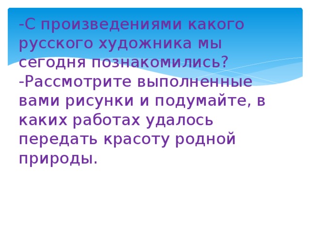 -С произведениями какого русского художника мы сегодня познакомились?  -Рассмотрите выполненные вами рисунки и подумайте, в каких работах удалось передать красоту родной природы.   