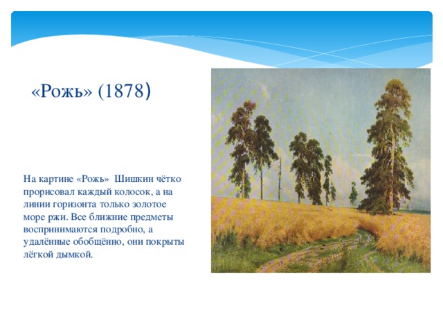 «Рожь» (1878 ) На картине «Рожь» Шишкин чётко прорисовал каждый колосок, а на линии горизонта только золотое море ржи. Все ближние предметы воспринимаются подробно, а удалённые обобщённо, они покрыты лёгкой дымкой. 