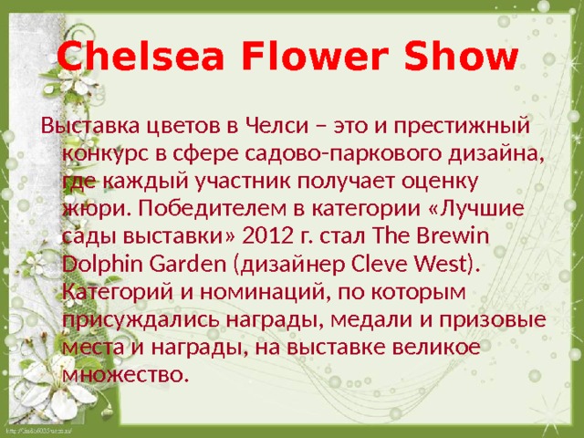 Chelsea Flower Show  Выставка цветов в Челси – это и престижный конкурс в сфере садово-паркового дизайна, где каждый участник получает оценку жюри. Победителем в категории «Лучшие сады выставки» 2012 г. стал The Brewin Dolphin Garden (дизайнер Cleve West) . Категорий и номинаций, по которым присуждались награды, медали и призовые места и награды, на выставке великое множество. 