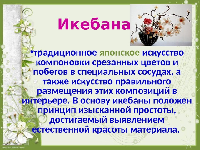  Икебана  традиционное японское искусство компоновки срезанных цветов и побегов в специальных сосудах, а также искусство правильного размещения этих композиций в интерьере. В основу икебаны положен принцип изысканной простоты, достигаемый выявлением естественной красоты материала.  
