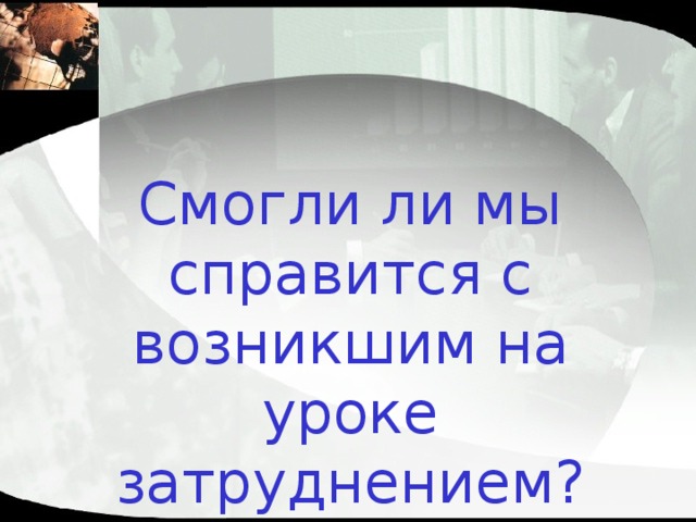 Смогли ли мы справится с возникшим на уроке затруднением? 