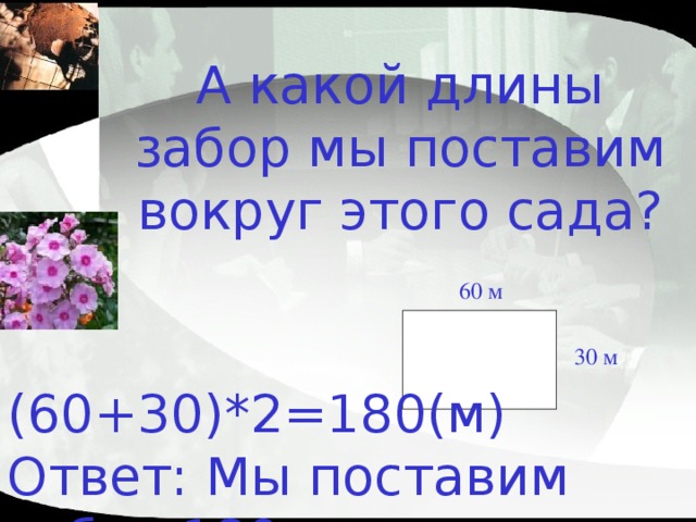 А какой длины забор мы поставим вокруг этого сада? 60 м 30 м (60+30)*2=180 (м)  Ответ: Мы поставим забор 180 метров. 