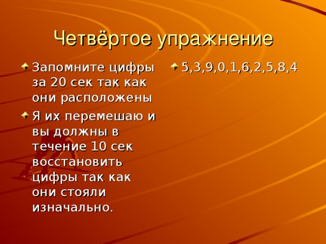 Четвёртое упражнение Запомните цифры за 20 сек так как они расположены Я их перемешаю и вы должны в течение 10 сек восстановить цифры так как они стояли изначально. 5,3,9,0,1,6,2,5,8,4 