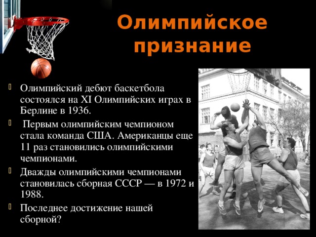 Олимпийское признание Олимпийский дебют баскетбола состоялся на ХI Олимпийских играх в Берлине в 1936.  Первым олимпийским чемпионом стала команда США. Американцы еще 11 раз становились олимпийскими чемпионами. Дважды олимпийскими чемпионами становилась сборная СССР — в 1972 и 1988. Последнее достижение нашей сборной? 