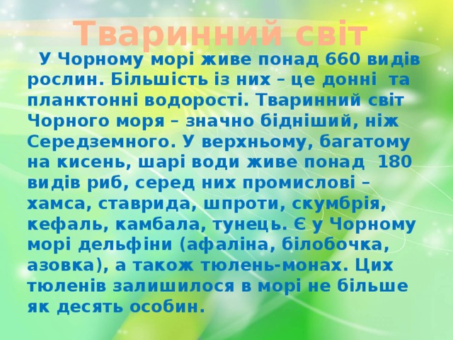 Тваринний світ  У Чорному морі живе понад 660 видів рослин. Більшість із них – це донні та планктонні водорості. Тваринний світ Чорного моря – значно бідніший, ніж Середземного. У верхньому, багатому на кисень, шарі води живе понад 180 видів риб, серед них промислові – хамса, ставрида, шпроти, скумбрія, кефаль, камбала, тунець. Є у Чорному морі дельфіни (афаліна, білобочка, азовка), а також тюлень-монах. Цих тюленів залишилося в морі не більше як десять особин. 