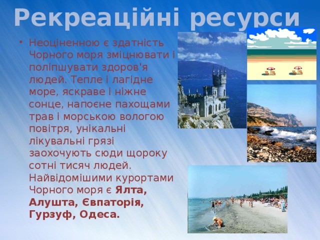 Рекреаційні ресурси Неоціненною є здатність Чорного моря зміцнювати і поліпшувати здоров'я людей. Тепле і лагідне море, яскраве і ніжне сонце, напоєне пахощами трав і морською вологою повітря, унікальні лікувальні грязі заохочують сюди щороку сотні тисяч людей. Найвідомішими курортами Чорного моря є Ялта, Алушта, Євпаторія, Гурзуф, Одеса. 