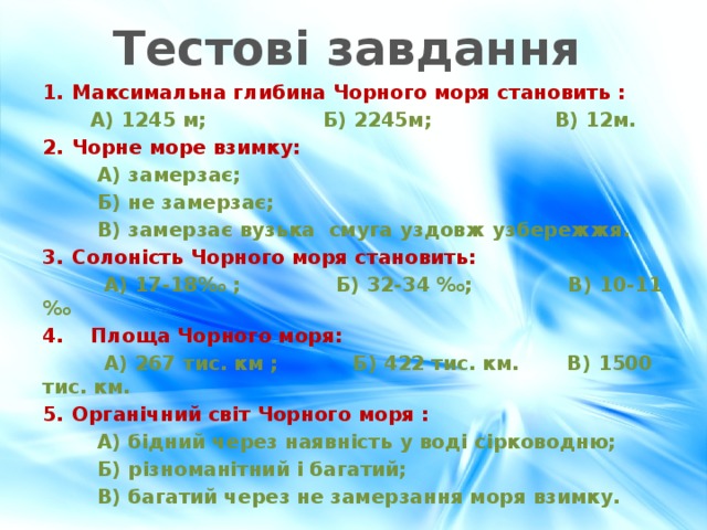 Тестові завдання Максимальна глибина Чорного моря становить :  А) 1245 м; Б) 2245м; В) 12м. Чорне море взимку:  А) замерзає;  Б) не замерзає;  В) замерзає вузька смуга уздовж узбережжя. Солоність Чорного моря становить:  А) 17-18‰ ; Б) 32-34 ‰; В) 10-11 ‰ 4. Площа Чорного моря:  А) 267 тис. км ; Б) 422 тис. км. В) 1500 тис. км. Органічний світ Чорного моря :  А) бідний через наявність у воді сірководню;  Б) різноманітний і багатий;  В) багатий через не замерзання моря взимку. 