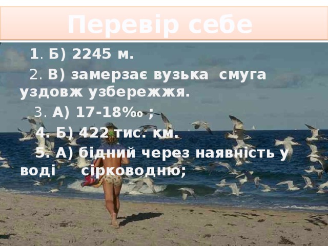Перевір себе  1 . Б) 2245 м.  2. В) замерзає вузька смуга уздовж узбережжя.  3. А) 17-18‰ ;  4. Б) 422 тис. км.  5. А) бідний через наявність у воді сірководню; 
