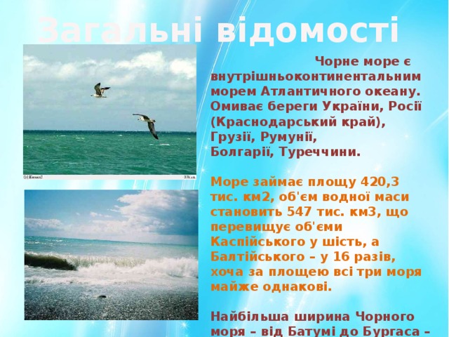 Загальні відомості  Чорне море є внутрішньоконтинентальним морем Атлантичного океану. Омиває береги України, Росії (Краснодарський край), Грузії, Румунії, Болгарії, Туреччини. Море займає площу 420,3 тис. км2, об'єм водної маси становить 547 тис. км3, що перевищує об'єми Каспійського у шість, а Балтійського – у 16 разів, хоча за площею всі три моря майже однакові. Найбільша ширина Чорного моря – від Батумі до Бургаса – 1150 км, найменша між мисом Сарич і мисом Керемпе – 265 км. 