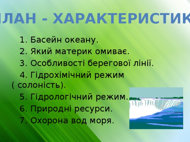План - характеристика  1. Басейн океану.  2. Який материк омиває.  3. Особливості берегової лінії.  4. Гідрохімічний режим ( солоність).  5. Гідрологічний режим.  6. Природні ресурси.  7. Охорона вод моря. 