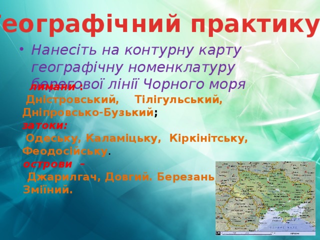 Географічний практикум Нанесіть на контурну карту географічну номенклатуру берегової лінії Чорного моря  лимани :  Дністровський, Тілігульський, Дніпровсько-Бузький ; затоки:  Одеську, Каламіцьку, Кіркінітську, Феодосійську . острови  –  Джарилгач, Довгий. Березань, Зміїний. 