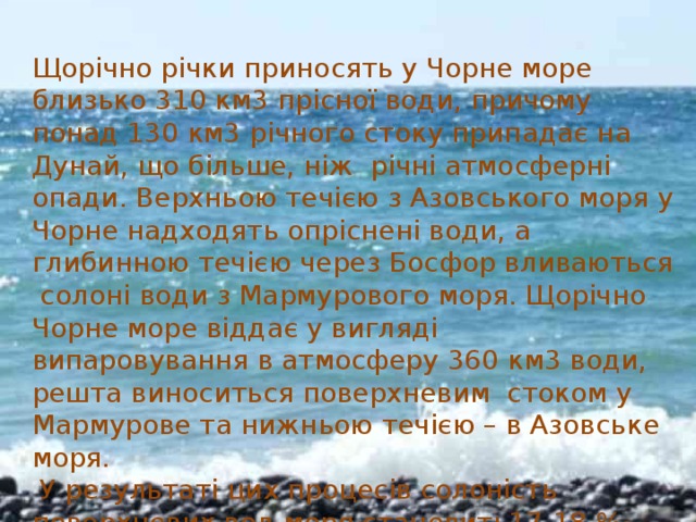 Щорічно річки приносять у Чорне море близько 310 км3 прісної води, причому понад 130 км3 річного стоку припадає на Дунай, що більше, ніж річні атмосферні опади. Верхньою течією з Азовського моря у Чорне надходять опріснені води, а глибинною течією через Босфор вливаються солоні води з Мармурового моря. Щорічно Чорне море віддає у вигляді випаровування в атмосферу 360 км3 води, решта виноситься поверхневим стоком у Мармурове та нижньою течією – в Азовське моря.  У результаті цих процесів солоність поверхневих вод моря становить17-18 ‰, біля дна вона збільшується до 22-22,5 ‰. 