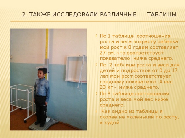  2. Также исследовали различные таблицы   По 1 таблице соотношения роста и веса возрасту ребенка мой рост к 8 годам составляет 27 см, что соответствует показателю ниже среднего. По 2 таблице роста и веса для детей и подростков от 0 до 17 лет мой рост соответствует среднему показателю. А вес 23 кг - ниже среднего. По 3 таблице соотношения роста и веса мой вес ниже среднего.  Как видно из таблицы я скорее не маленький по росту, а худой. 
