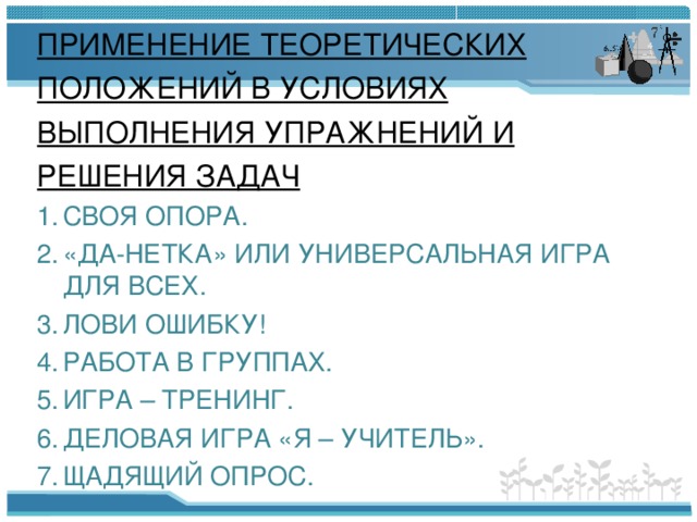 ПРИМЕНЕНИЕ ТЕОРЕТИЧЕСКИХ ПОЛОЖЕНИЙ В УСЛОВИЯХ ВЫПОЛНЕНИЯ УПРАЖНЕНИЙ И РЕШЕНИЯ ЗАДАЧ СВОЯ ОПОРА. «ДА-НЕТКА» ИЛИ УНИВЕРСАЛЬНАЯ ИГРА ДЛЯ ВСЕХ. ЛОВИ ОШИБКУ! РАБОТА В ГРУППАХ. ИГРА – ТРЕНИНГ. ДЕЛОВАЯ ИГРА «Я – УЧИТЕЛЬ». ЩАДЯЩИЙ ОПРОС. 