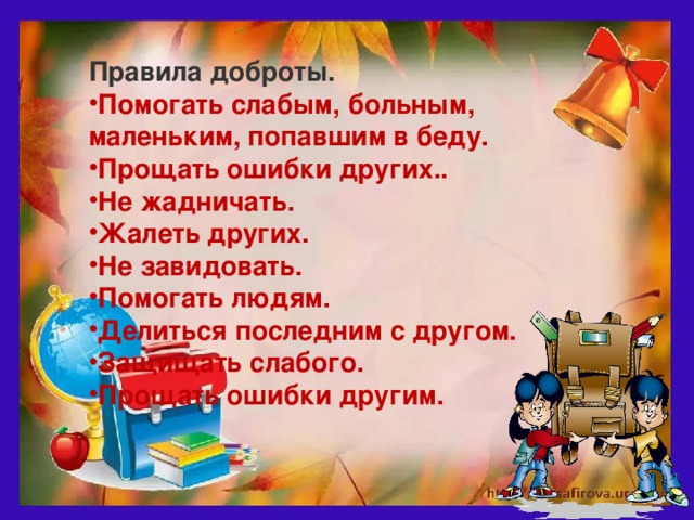 Правила доброты. Помогать слабым, больным, маленьким, попавшим в беду. Прощать ошибки других.. Не жадничать. Жалеть других. Не завидовать. Помогать людям. Делиться последним с другом. Защищать слабого. Прощать ошибки другим.  