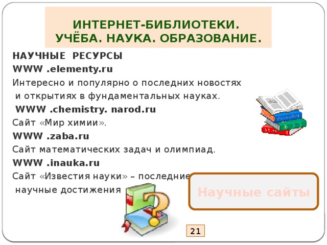 ИНТЕРНЕТ-БИБЛИОТЕКИ.  УЧЁБА. НАУКА. ОБРАЗОВАНИЕ. НАУЧНЫЕ РЕСУРСЫ WWW .elementy.ru Интересно и популярно о последних новостях  и открытиях в фундаментальных науках.  WWW .chemistry. narod.ru Сайт «Мир химии». WWW .zaba.ru Сайт математических задач и олимпиад. WWW .inauka.ru Сайт «Известия науки» – последние  научные достижения Научные сайты 21 