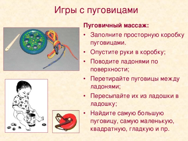 Игры с пуговицами Пуговичный массаж: Заполните просторную коробку пуговицами. Опустите руки в коробку; Поводите ладонями по поверхности; Перетирайте пуговицы между ладонями; Пересыпайте их из ладошки в ладошку; Найдите самую большую пуговицу, самую маленькую, квадратную, гладкую и пр. 