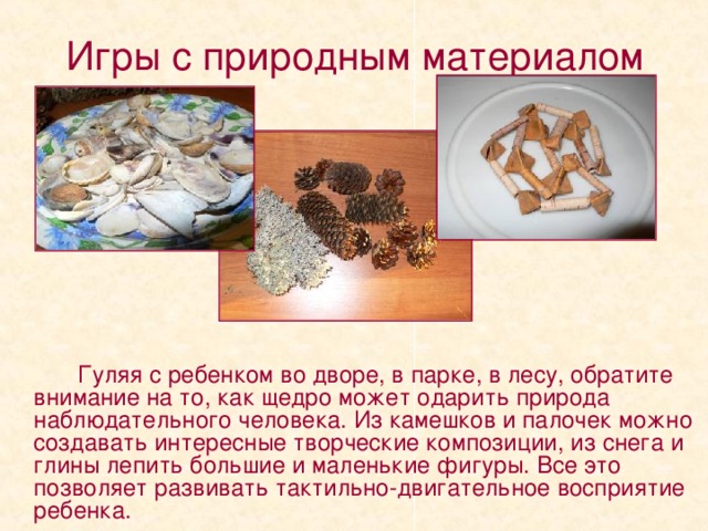 Игры с природным материалом   Гуляя с ребенком во дворе, в парке, в лесу, обратите внимание на то, как щедро может одарить природа наблюдательного человека. Из камешков и палочек можно создавать интересные творческие композиции, из снега и глины лепить большие и маленькие фигуры. Все это позволяет развивать тактильно-двигательное восприятие ребенка. 