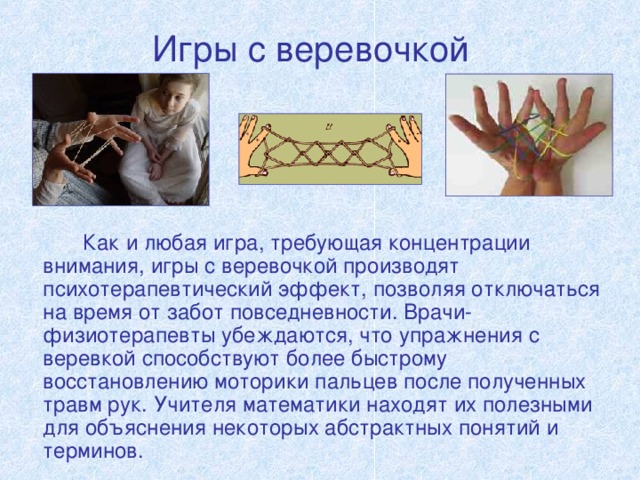 Игры с веревочкой   Как и любая игра, требующая концентрации внимания, игры с веревочкой производят психотерапевтический эффект, позволяя отключаться на время от забот повседневности. Врачи-физиотерапевты убеждаются, что упражнения с веревкой способствуют более быстрому восстановлению моторики пальцев после полученных травм рук. Учителя математики находят их полезными для объяснения некоторых абстрактных понятий и терминов. 