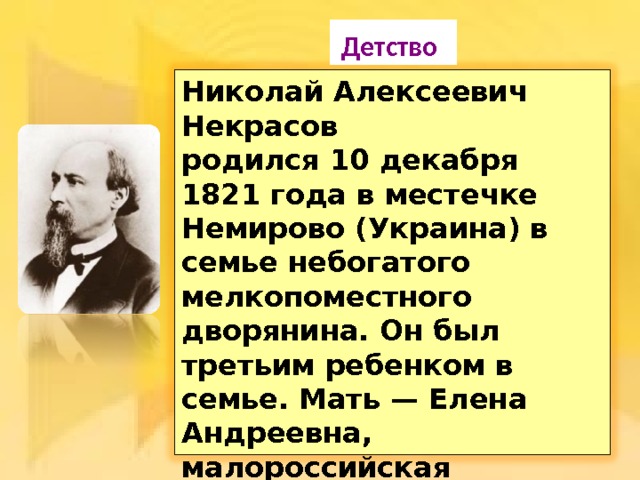  Детство  Николай Алексеевич Некрасов родился 10 декабря 1821 года в местечке Немирово (Украина) в семье небогатого мелкопоместного дворянина. Он был третьим ребенком в семье. Мать — Елена Андреевна, малороссийская дворянка. Отец — Алексей Сергеевич Некрасов, небогатый помещик, армейский офицер . 