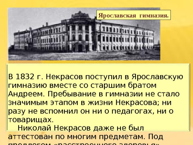 Ярославская гимназия. В 1832 г. Некрасов поступил в Ярославскую гимназию вместе со старшим братом Андреем. Пребывание в гимназии не стало значимым этапом в жизни Некрасова; ни разу не вспомнил он ни о педагогах, ни о товарищах.  Николай Некрасов даже не был аттестован по многим предметам. Под предлогом « расстроенного здоровья » Некрасов-отец забрал сына из гимназии ». 