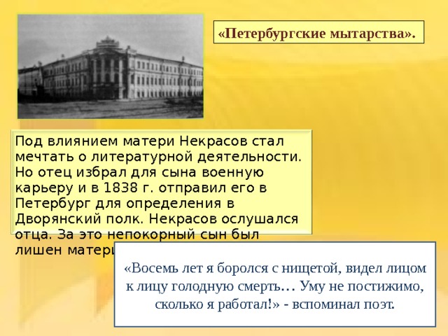 «Петербургские мытарства». Под влиянием матери Некрасов стал мечтать о литературной деятельности. Но отец избрал для сына военную карьеру и в 1838 г. отправил его в Петербург для определения в Дворянский полк. Некрасов ослушался отца. За это непокорный сын был лишен материальной поддержки. «Восемь лет я боролся с нищетой, видел лицом к лицу голодную смерть… Уму не постижимо, сколько я работал!» - вспоминал поэт. 