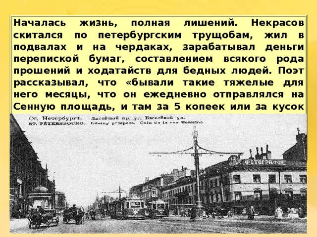 Началась  жизнь , полная  лишений . Некрасов  скитался  по  петербургским  трущобам , жил  в  подвалах  и  на  чердаках , зарабатывал  деньги  перепиской  бумаг , составлением  всякого  рода  прошений  и  ходатайств  для  бедных  людей . Поэт  рассказывал , что «бывали  такие  тяжелые  для  него  месяцы , что  он  ежедневно  отправлялся  на  Сенную  площадь , и  там  за 5 копеек  или  за  кусок белого  хлеба  писал  крестьянам  письма , прошения , а  в  случае  неудачи  на  площади , отправлялся  в  казначейство , чтобы  расписываться  за  неграмотных  и  получить  за  это  несколько  копеек» .  