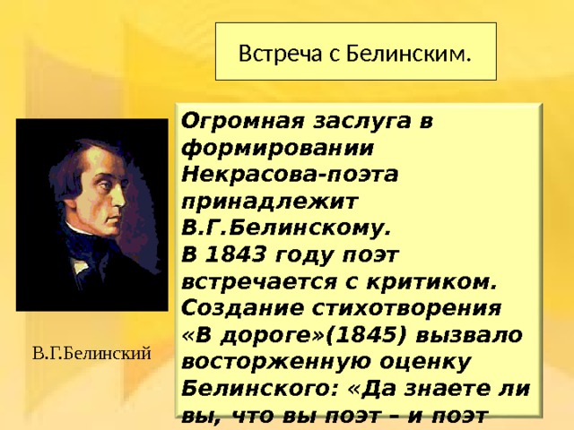 Встреча с Белинским. Огромная заслуга в формировании Некрасова-поэта принадлежит В.Г.Белинскому. В 1843 году поэт встречается с критиком. Создание стихотворения «В дороге»(1845) вызвало восторженную оценку Белинского: «Да знаете ли вы, что вы поэт – и поэт истинный?» Общение с Белинским Некрасов считал решающим, поворотным моментом в своей судьбе. В.Г.Белинский 