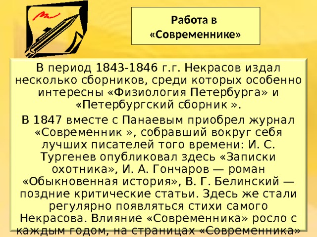 Работа в  «Современнике» В период 1843-1846 г.г. Некрасов издал несколько сборников, среди которых особенно интересны «Физиология Петербурга» и «Петербургский сборник ». В 1847 вместе с Панаевым приобрел журнал «Современник », собравший вокруг себя лучших писателей того времени: И. С. Тургенев опубликовал здесь «Записки охотника», И. А. Гончаров — роман «Обыкновенная история», В. Г. Белинский — поздние критические статьи. Здесь же стали регулярно появляться стихи самого Некрасова. Влияние «Современника» росло с каждым годом, на страницах «Современника» увидели свет первые произведения Л. Н. Толстого: «Детство», «Отрочество», «Юность» и «Севастопольские рассказы». 