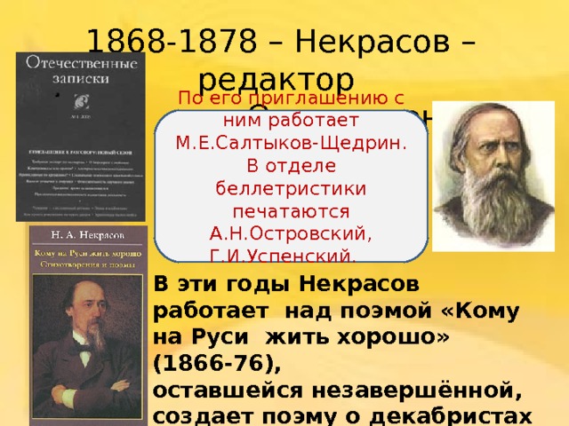 1868-1878 – Некрасов – редактор  «Отечественных записок».    По его приглашению с ним работает М.Е.Салтыков-Щедрин. В отделе беллетристики печатаются А.Н.Островский, Г.И.Успенский.     В эти годы Некрасов работает над поэмой «Кому на Руси жить хорошо» (1866-76), оставшейся незавершённой, создает поэму о декабристах и их жёнах («Дедушка», 1870, «Русские женщины» 1871-72) и др.    