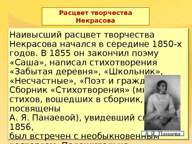 Расцвет творчества Некрасова Наивысший расцвет творчества Некрасова начался в середине 1850-х годов. В 1855 он закончил поэму «Саша», написал стихотворения «Забытая деревня», «Школьник», «Несчастные», «Поэт и гражданин». Сборник «Стихотворения» (многие из стихов, вошедших в сборник, были посвящены А. Я. Панаевой), увидевший свет в 1856, был встречен с необыкновенным восторгом. Положительно откликнулись  даже те, кто не вполне разделял идеологические воззрения поэта . А.Я. Панаева 