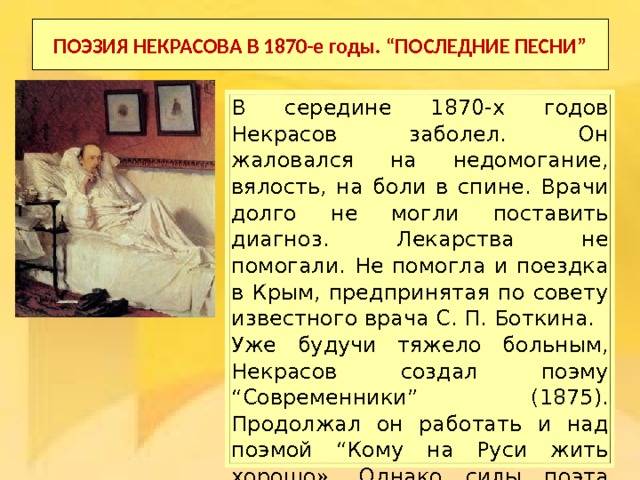 ПОЭЗИЯ НЕКРАСОВА В 1870-е годы. “ПОСЛЕДНИЕ ПЕСНИ” В середине 1870-х годов Некрасов заболел. Он жаловался на недомогание, вялость, на боли в спине. Врачи долго не могли поставить диагноз. Лекарства не помогали. Не помогла и поездка в Крым, предпринятая по совету известного врача С. П. Боткина. Уже будучи тяжело больным, Некрасов создал поэму “Современники” (1875). Продолжал он работать и над поэмой “Кому на Руси жить хорошо». Однако силы поэта таяли, и все чаще ему приходили в голову мысли о приближающейся смерти. 
