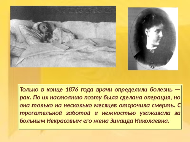 Только в конце 1876 года врачи определили болезнь — рак. По их настоянию поэту была сделана операция, но она только на несколько месяцев отсрочила смерть. С трогательной заботой и нежностью ухаживала за больным Некрасовым его жена Зинаида Николаевна.  
