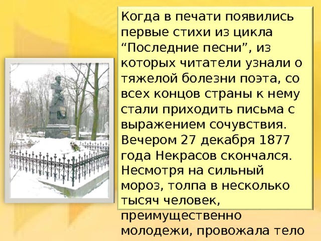 Когда в печати появились первые стихи из цикла “Последние песни”, из которых читатели узнали о тяжелой болезни поэта, со всех концов страны к нему стали приходить письма с выражением сочувствия. Вечером 27 декабря 1877 года Некрасов скончался. Когда в печати появились первые стихи из цикла “Последние песни”, из которых читатели узнали о тяжелой болезни поэта, со всех концов страны к нему стали приходить письма с выражением сочувствия. Вечером 27 декабря 1877 года Некрасов скончался. Когда в печати появились первые стихи из цикла “Последние песни”, из которых читатели узнали о тяжелой болезни поэта, со всех концов страны к нему стали приходить письма с выражением сочувствия. Вечером 27 декабря 1877 года Некрасов скончался. Несмотря на сильный мороз, толпа в несколько тысяч человек, преимущественно молодежи, провожала тело поэта до места вечного его успокоения в Новодевичьем монастыре. 