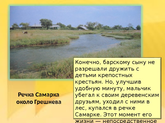 Конечно, барскому сыну не разрешали дружить с детьми крепостных крестьян. Но, улучшив удобную минуту, мальчик убегал к своим деревенским друзьям, уходил с ними в лес, купался в речке Самарке. Этот момент его жизни — непосредственное общение с крестьянскими детьми - оказал влияние на его творчество. Речка Самарка около Грешнева 