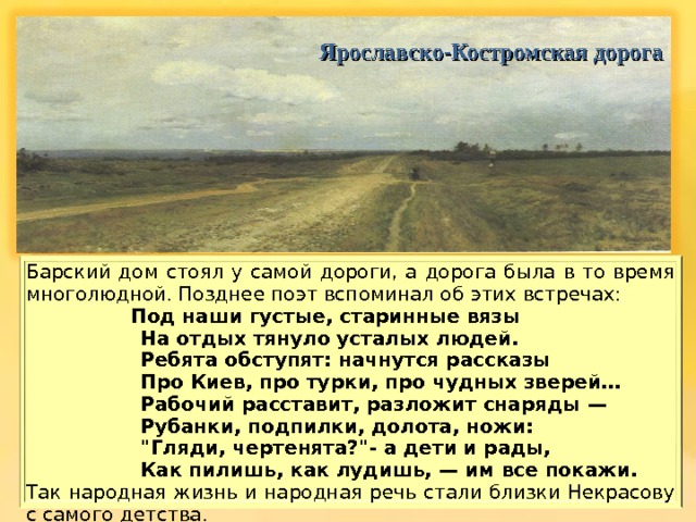  Ярославско-Костромская дорога Барский дом стоял у самой дороги, а дорога была в то время многолюдной. Позднее поэт вспоминал о б этих встречах:   Под наши густые, старинные вязы  На отдых тянуло усталых людей.  Ребята обступят: начнутся рассказы  Про Киев, про турки, про чудных зверей …  Рабочий расставит, разложит снаряды —  Рубанки, подпилки, долота, ножи:  